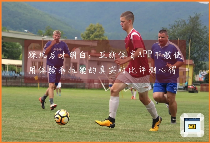 踩坑后才明白，亚新体育APP下载使用体验和性能的真实对比评测心得