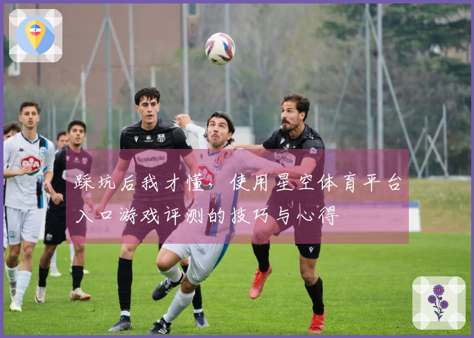 踩坑后我才懂，使用星空体育平台入口游戏评测的技巧与心得